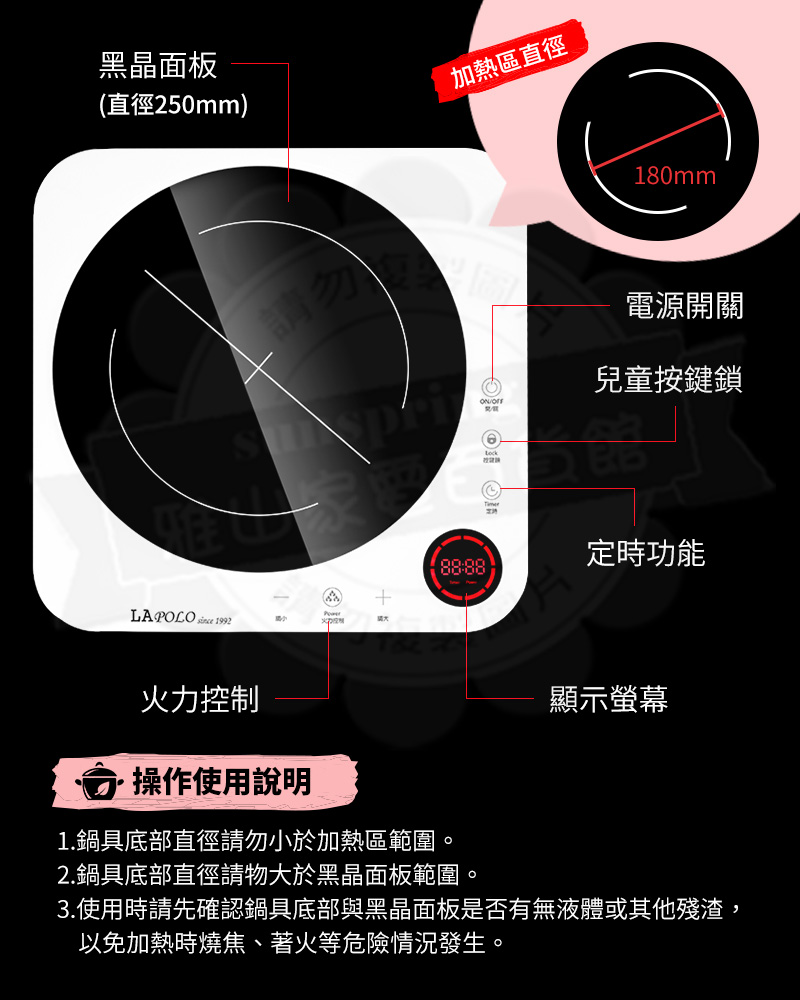 黑晶面板(直徑250mm)加熱區直徑請勿LAPOLO  1992180mm電源開關兒童按鍵鎖定時功能火力控制操作使用說明1.鍋具底部直徑請勿小於加熱區範圍。2.鍋具底部直徑請物大於黑晶面板範圍。顯示螢幕3.使用時請先確認鍋具底部與黑晶面板是否有無液體或其他殘渣,以免加熱時燒焦著火等危險情況發生。