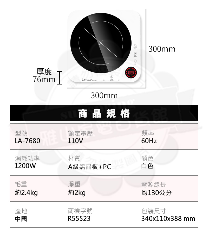 厚度76mm.I 300mm商品規格型號 LA-7680額定電壓110V300mm頻率60Hz消耗功率1200W材質顏色A級黑晶板+PC白色毛重約2.4kg產地中國淨重約2kg商檢字號R55523約130公分包裝尺寸340x110x388mm電源線長