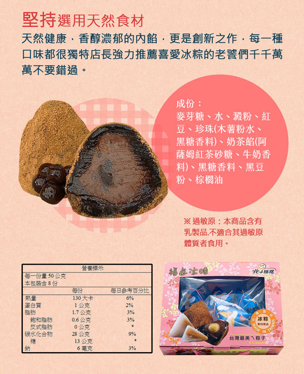 堅持選用天然食材天然健康·香醇濃郁的更是創新之作每一種口味都很獨特店長強力推薦喜愛冰粽的老饕們千千萬萬不要錯過。成份:麥芽糖、水、澱粉、紅豆、珍珠(木薯粉水、黑糖香料)、奶茶餡(阿薩姆紅茶砂糖、牛奶香料)、黑糖香料、黑豆粉、棕櫚油※過敏原:本商品含有乳製品,不適合其過敏原體質者食用。營養標示每一份量50公克本包裝含8份每份每日參考百分比130 大卡6%蛋白質1公克2%脂肪17公克3%飽和脂肪0.6公克3%反式脂肪0公克.碳水化合物28公克9%糖13公克鈉6毫克3%冰粽商品MADE台灣最美ㄟ粽子