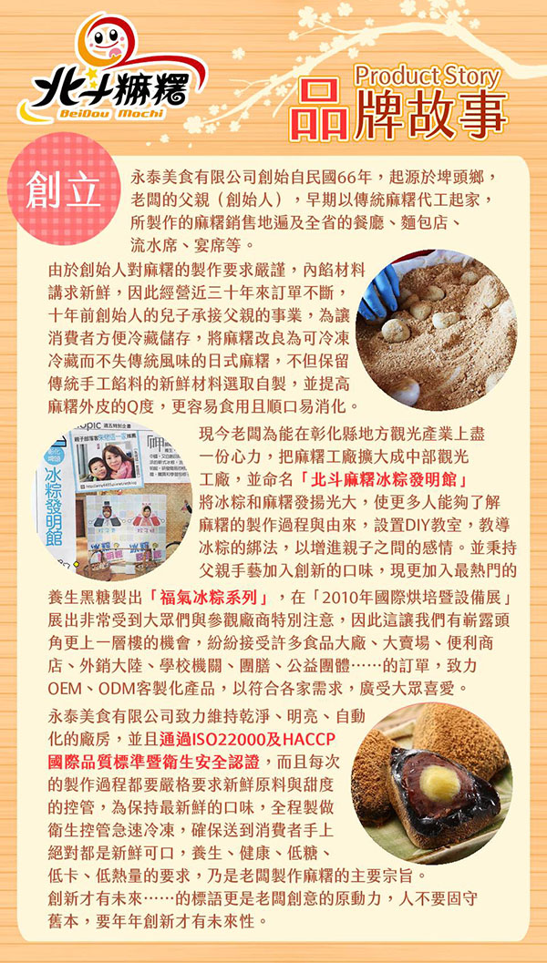 北麻糬 Product Story品牌故事永泰美食有限公司創始自民國66年,起源於埤頭鄉,創立 老的父親(創始人),早期以傳統麻糬代工起家,所製作的麻糬銷售地全省的餐廳、麵包店、流水席、宴席等。由於創始人對麻糬的製作要求嚴謹,內餡材料講求,因此經營近三十年來訂單不斷,十年前創始人的兒子承接父親的事業,為讓消費者方便冷藏儲存,將麻糬改良為可冷凍冷藏而不失傳統風味的日式麻糬,不但保留傳統手工餡料的新鮮材料選取自製,並提高麻糬外皮的Q度,更容易食用且順口易消化。現今老闆為能在彰化縣地方觀光產業上盡一份心力,把麻糬工廠擴大成中部觀光工廠,並命名「北斗麻糬冰粽發明館將冰粽和麻糬發揚光大,使更多人能夠了解麻糬的製作過程與由來,設置DIY教室,教導冰粽的綁法,以增進親子之間的感情。並秉持父親手藝加入創新的口味,現更加入最熱門的養生黑糖製出「福氣冰粽系列」,在「2010年國際設備展」展出非常受到大眾們與參觀廠商特別注意,因此這讓我們有嶄露頭角更上一層樓的機會,紛紛接受許多食品大廠、大賣場、便利商店、外銷大陸、學校機關、團膳、公益團體的訂單,致力OEM、ODM客製化產品,以符合各家需求,廣受大眾喜愛。永泰美食有限公司致力維持乾淨、明亮、自動化的廠房,並且通過ISO22000及HACCP國際品質標準暨衛生安全認證,而且每次的製作過程都要嚴格要求新鮮原料與甜度的控管,為保持最新鮮的口味,全程製做衛生控管急速冷凍,確保送到消費者手上絕對都是新鮮可口,養生、健康、低糖、低卡、低熱量的要求,乃是老闆製作麻糬的主要宗旨。創新才有未來……的標語更是老闆創意的原動力,人不要固守舊本,要年年創新才有未來性。