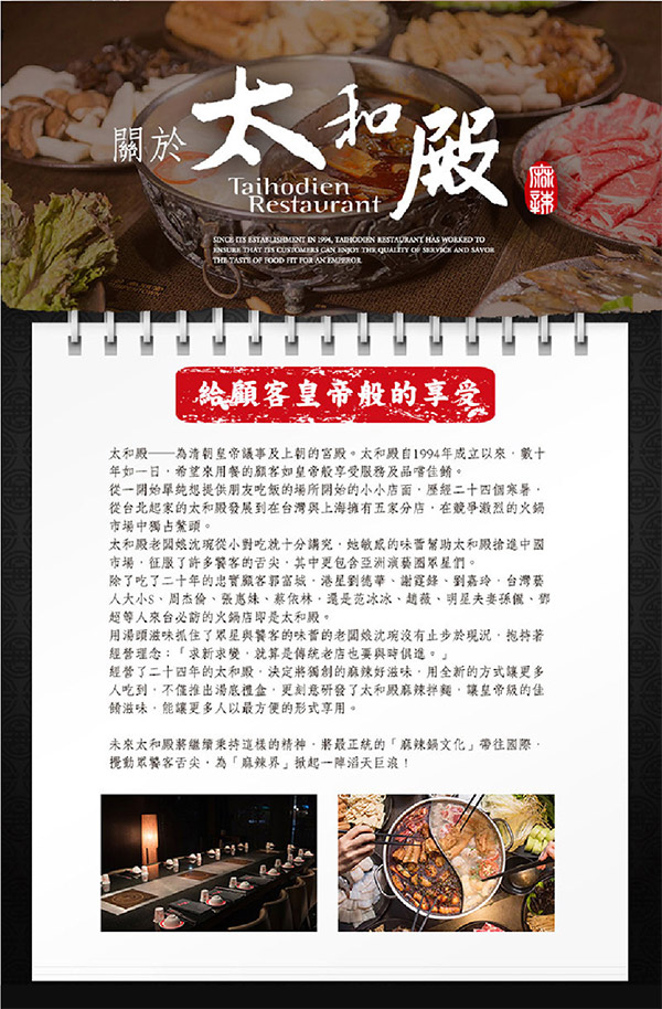 關於TaihodienRestaurant                         FOR 給顧客皇帝般的享受太和清朝皇帝議事及上朝的宮殿。太和殿自1994成立以來數十年如一日希望來用餐的顧客如皇帝般享受服務及品嚐佳餚。從一開始單純想提供朋友吃飯的場所開始的小小店面歷經二十四個寒暑從台北起家的太和殿發展到在台灣與上海擁有五家分店,在競爭激烈的火鍋市場中獨占鰲頭。太和殿老闆娘沈從小對吃就十分講究,她敏感的味蕾幫助太和進中國市場,征服了許多饕客的舌尖,其中更包含亞洲演藝圈眾星們。除了吃了二十年的忠實顧客郭富城港星劉德華謝霆鋒、劉嘉玲、台灣藝人、周杰倫、張惠妹、蔡依林·還是范冰冰、趙薇、明星夫妻、鄧超等人來台必訪的火鍋店即是太和殿。用湯頭滋味抓住了眾星與饕客的味蕾的老闆娘沈琬沒有止步於現況,抱持著經營理念:「求新求變,就算是傳統老店也要與時俱進。」經營了二十四年的太和,決定將獨創的好滋味,用全新的方式讓更多人吃到,不僅推出湯底禮盒,更刻意研發了太和殿麻辣拌麵,讓皇帝級的佳餚滋味,能讓更多人以最方便的形式享用。未來太和殿將繼續秉持這樣的精神,將最正統的「麻辣鍋文化」帶往國際,攪動眾饕客舌尖,為「麻辣界」一陣滔天巨浪!