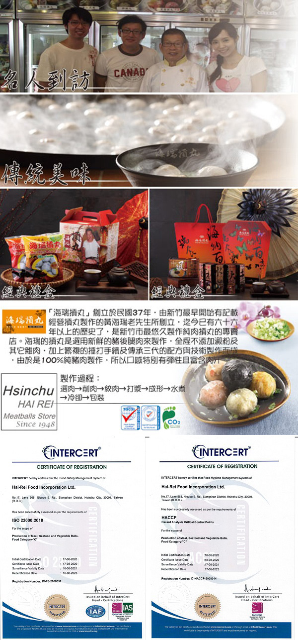 名人到訪ANAD傳統美味經典禮盒經典禮盒創立於民國37年由新竹最早開始有記載丸 經營丸製作的黃瑞老先生所創立迄今已有六十六年以上的歷史了是新竹市最悠久製作純肉丸的專賣店。海瑞的丸是選用新鮮的豬後腿肉來製作全程不添加澱粉及其它雜肉的打手續及傳承三代的配方與技術製作而成由於是100%純豬肉製作所以口感特別有彈性且富含製作過程 海肉肉→打漿→→→ 包裝HAI balls SteSince 1948ERTIFICATE OF REGISTRATION   th      HaiRei  Incorporati Ltd    E Rd     Taiwan        ISO 220002018 the         C           CERTIFICATIONCO2INTERCERTCERTIFICATE OF REGISTRATIONINTERCERT   that Food    HaiRei Food Incorporati Ltd Lane   E Rd  , Hsinchu . .Taiwan (      the       the    Meat,  and  .Food C       :17-08-2023Regtration Numr: -HACCP-ERTIFICATIONINTERCERT on behalf   IAFINTERCERTIssued on behalf  Head-Certifications.     be     or   at  is   INTERCERT and  be  on
