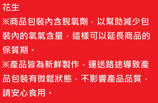 花生※商品包裝內含脫氧劑,以幫助減少包裝內的氧氣含量,這樣可以延長商品的保質期。※產品皆為新鮮製作,運送路途導致產品包裝有微鬆狀態,不影響產品品質,請安心食用。