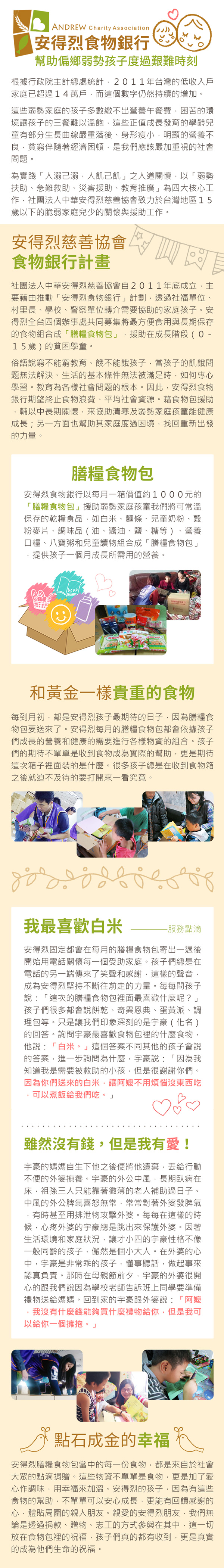 ANDREW Charity Association安得烈食物銀行幫助偏鄉弱勢孩子度過艱難時刻根據行政院主計總處統計,2011年台灣的低收入戶家庭已超過14萬戶,而這個數字仍然持續的增加。這些弱勢家庭的孩子多數繳不出營養午餐費,困苦的環境讓孩子的三餐難以溫飽,這些正值成長發育的學齡兒童有部分生長曲線嚴重落後身形瘦小,明顯的營養不良,貧窮伴隨著經濟困頓,是我們應該嚴加重視的社會問題。為實踐「人溺己溺,人飢己飢」之人道關懷,以「弱勢扶助、急難救助、災害援助、教育推廣」為四大核心工作,社團法人中華安得烈慈善協會致力於台灣地區15歲以下的脆弱家庭兒少的關懷與援助工作。安得烈慈善協會食物銀行計畫社團法人中華安得烈慈善協會自2011年底成立,主要藉由推動「安得烈食物銀行」計劃,透過社福單位、村里長、學校、警察單位轉介需要協助的家庭孩子。安得烈全台四個辦事處共同募集將最方便食用與長期保存的食物組合成「膳糧食物包」,援助在成長階段(15歲)的貧困學童。俗語說窮不能窮教育、餓不能餓孩子,當孩子的飢餓問題無法解決、生活的基本條件無法被滿足時,如何專心學習。教育為各樣社會問題的根本。因此,安得烈食物銀行期望終止食物浪費、平均社會資源。藉食物包援助,輔以中長期關懷,來協助清寒及弱勢家庭孩童能健康成長;另一方面也幫助其家庭度過困境,找回重新出發的力量。膳糧食物包安得烈食物銀行以每月一箱價值約1000元的「膳糧食物包」援助弱勢家庭孩童我們將可常溫保存的乾糧食品,如白米、麵條、兒童奶粉、穀粉麥片、調味品(油、醬油、鹽、糖等)、營養口糧、八寶粥和兒童讀物組合成「膳糧食物包」提供孩子一個月成長所需用的營養。book和黃金一樣貴重的食物每到月初,都是安得烈孩子最期待的日子,因為膳糧食物包要送來了。安得烈每月的膳糧食物包都會依據孩子們成長的營養和健康的需要進行各樣物資的組合。孩子們的期待不單單是收到食物成為實際的幫助,更是期待這次箱子裡面裝的是什麼。很多孩子總是在收到食物箱之後就迫不及待的要打開來一看究竟。我最喜歡白米-服務點滴安得烈固定都會在每月的膳糧食物包寄出一週後開始用電話關懷每一個受助家庭。孩子們總是在電話的另一端傳來了笑聲和感謝,這樣的聲音,成為安得烈堅持不斷往前走的力量。每每問孩子說:「這次的膳糧食物包裡面最喜歡什麼呢?」孩子們很多都會說餅乾、奇異恩典、蛋黃派、調理包等。只是讓我們印象深刻的是宇豪(化名)的回答。詢問宇豪最喜歡食物包裡的什麼食物,他說:「白米。」這個答案不同其他的孩子會說的答案,進一步詢問為什麼,宇豪說:「因為我知道我是需要被救助的小孩,但是很謝謝你們。因為你們送來的白米,讓不用煩惱沒東西吃可以煮飯給我們吃。」雖然沒有錢,但是我有愛!宇豪的媽媽自生下他之後便將他遺棄,丟給行動不便的外婆撫養。宇豪的外公中風,長期臥病在床,祖孫三人只能靠著微薄的老人補助過日子。中風的外公脾氣喜怒無常,常常對著外婆發脾氣有時甚至用排泄物攻擊外婆。每每在這樣的時候,心疼外婆的宇豪總是跳出來保護外婆。因著生活環境和家庭狀況,讓才小四的宇豪性格不像一般同齡的孩子,儼然是個小大人。在外婆的心中,宇豪是非常的孩子,懂事聽話,做起事來認真負責。那時在母親節前夕,宇豪的外婆很開心的跟我們說因為學校老師告訴班上同學要準備禮物送給媽媽。回到家的宇豪跟外婆說:「阿嬤我沒有什麼錢能夠買什麼禮物給你,但是我可以給你一個擁抱。」點石成金的幸福安得烈膳糧食物包當中的每一份食物,都是來自於社會大眾的點滴捐贈。這些物資不單單是食物,更是加了愛心作調味,用幸福來加溫。安得烈的孩子,因為有這些食物的幫助,不單單可以安心成長,更能有回饋感謝的心,體貼周圍的親人朋友。親愛的安得烈朋友,我們無論是透過捐款、贈物、志工的方式參與在其中,這一切放在食物包裡的祝福,孩子們真的都有收到,更是真實的成為他們生命的祝福。