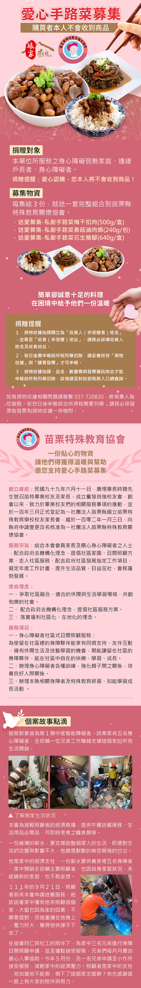 愛心手路菜募集購買者人不會收到商品家廚房本協捐贈對象本單位所服務之身心障礙弱勢家庭邊緣戶長者、身心障礙者。捐贈提醒:愛心認購您本人將不會收到商品!募集物資每集結3份就送一套完整組合到苗栗縣特殊教育關懷協會。送愛募集私廚手路菜梅干扣肉(500g/盒送愛募集-私廚手路菜香菇滷肉燥(240g/包)送愛募集-私廚手路菜花生豬腳(640g/盒)簡單卻誠意十足的料理在困境中給予他們一份溫暖捐贈提醒1.捐物收據抬頭開立為「收貨人(非受贈者)姓名」並寄至「收貨(非受贈)地址」請務必詳填收貨人姓名及收貨地址。2.若日後需申報綜所稅列舉扣除請妥善保存「捐物收據」與「購買發票」才可申報。捐物收據抬頭、品名、數量需與發票資訊吻合才能申報綜所稅列舉扣除詳情請至財政部稅務入口網查詢。如有捐物收據相關問題請聯繫037-720830將有專人為您服務。若您日後申報綜合所得稅需要列舉請務必保留原始發票和捐物收據一併檢附。苗栗特殊教育協會一份貼心的物資讓他們得獲得溫暖與幫助邀您支持愛心手路菜募集創立緣起:民國九十九年六月十一日,唐理事長時聰先生號召苗特畢業校友及家長,成立奮發自強校友會,創會以來,致力於畢業校友們的相關服務事項的推動,並於一百年三月正式登記為~社團法人苗栗縣國立苗栗特殊教育學校校友家長會,繼於一百零二年一月三日,向縣府申請變更改名核准為~社團法人苗栗縣特殊教育關懷協會。服務宗旨:結合本會會員家長及關心身心障礙者之人士,配合政府去機構化理念,提倡社區家園、日間照顧方案,走入社區服務,配合政府社區發展指定工作項目,擬定年度工作計畫,提升生活品質、日益茁壯,會務蓬勃發展。使命理念:爭取社區融合、適合的休閒與生活學習場域,共創和樂的社會。- 配合政府去機構化理念,提倡社區服務方案。、落實福利社區化、在地化的理念。服務項目:身心障礙者社區式日間照顧服務:為使留在社區裡的身障夥伴能享有同儕支持、友伴互動、擁有休閒生活及技藝學習的機會,期能讓留在社區的身障夥伴,能在社區中自在的快樂、學習、成長。二、辦理身心障礙者各種訓練,強化親子間之關係,培養良好人際關係。三、辦理本縣相關身障者及特殊教育研習、知能學習成長活動。個案故事點滴服務對象皆為第1類中度智能障礙者,該案家有五名身心障礙者,全仰賴一位兄弟工作賺錢支撐這個家的所有生活開銷。▲了解案家生活狀況本會為減輕照顧者的經濟負擔,提供午餐送餐服務、生活用品必需品、可即時烹煮之麵食類等。一份維薄的薪水,要支撐起整個家人的生活,即便對生活的改變與影響不大,他總是默默的無怨無悔的付出他是家中的經濟支柱,一份薪水要供養家裡五名身障者家中開銷全仰賴主要照顧者,也因自身家庭狀況,未組織新的家庭,也不敢妄想。111年的9月21日,照顧者前來本會申請送餐服務,他訴說著家中僅有他來照顧這個家,大姐也因為家的因素,不願意面對,而這重擔在他身上,壓力好大,覺得他快撐不下去了。在協會同仁與社工的陪伴下,為家中三名兄弟進行身障日間照顧申請,並至據點接受服務,兄弟們每月月費由善心人事協助。今年5月份,另一名兄弟申請至小作所接受服務,減輕家中的經濟壓力。照顧者是家中的支柱他知道他不能倒,倒下了這個家怎麼辦?他也感謝這一路上有大家的陪伴與努力。