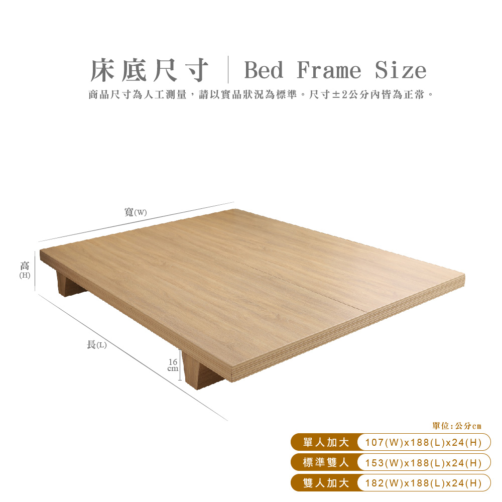 (H床底尺寸 | Bed Frame Size商品尺寸為人工測量,請以實品狀況為標準。尺寸±2內皆為正常。寬(W)()16單位:公分單人加大 107(W)x188(L)x24(H)標準雙人 153(W)x188(L)x24(H)雙人加大 182(W)x188(L)x24(H)