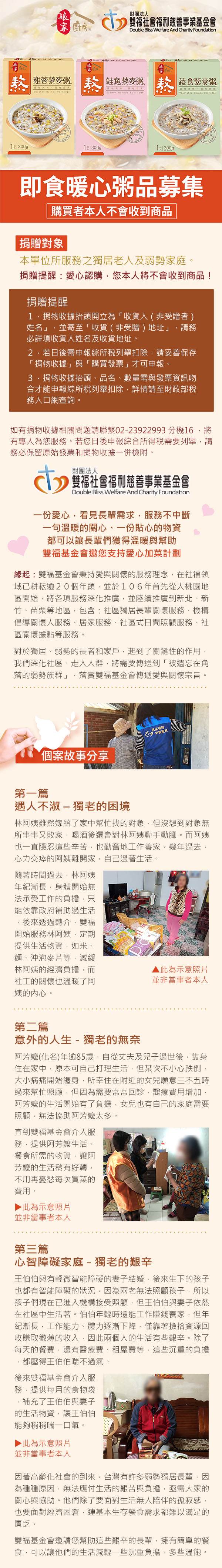 廚房財團法人雙福社會福利慈善事業基金會Double Bliss Welfare And Charity Foundation雞 鲑鱼藜麥粥    蔬食藜麥粥  即食暖心粥品募集購買者本人不會收到商品捐贈對象本單位所服務之獨居老人及弱勢家庭。捐贈提醒:愛心認購您本人將不會收到商品!捐贈提醒1.捐物收據抬頭開立為「收貨人(非受贈者)姓名」並寄至「收貨(非受贈)地址」請務必詳填收貨人姓名及收貨地址。若日後需申報綜所稅列舉扣除請妥善保存「捐物收據」與「購買發票」才可申報。捐物收據抬頭、品名、數量需與發票資訊吻合才能申報綜所稅列舉扣除詳情請至財政部稅務入口網查詢。如有捐物收據相關問題請聯繫02-23922993 分機16將有專人為您服務。若您日後申報綜合所得稅需要列舉請務必保留原始發票和捐物收據一併檢附。財團法人雙福社會福利慈善事業基金會Double Bliss Welfare And Charity Foundation一份愛心看見長輩需求服務不中斷一句溫暖的關心、一份貼心的物資都可以讓長輩們獲得溫暖與幫助雙福基金會邀您支持愛心加菜計劃緣起:雙福基金會秉持愛與關懷的服務理念在社福領域已耕耘逾20個年頭,並於106年首先從大桃園地區開始,將各項服務深化推廣,並陸續推廣到新北、新竹、苗栗等地區,包含:社區獨居長輩關懷服務、機構倡導關懷人服務、居家服務、社區式日間照顧服務、社區關懷據點等服務。對於獨居、弱勢的長者和家戶,起到了關鍵性的作用,我們深化社區、走入人群,將需要傳送到「被遺忘在角落的弱勢族群」 落實雙福基金會傳遞愛與關懷宗旨。個案故事分享第一篇遇人不淑-獨老的困境林阿姨雖然嫁給了家中幫忙找的對象,但沒想到對象無所事事又敗家,喝酒後還會對林阿姨動手動腳。而阿姨也一直隱忍這些辛苦,也勤奮地工作養家。幾年過去,心力交瘁的阿姨離開家,自己過著生活。隨著時間過去,林阿姨年紀漸長,身體開始無法承受工作的負擔,只能依靠政府補助過生活,後來透過轉介,雙福開始服務林阿姨,定期提供生活物資,如米、麵、沖泡麥片等,減緩林阿姨的經濟負擔,而社工的關懷也溫暖了阿姨的內心。▲ 此為示意照片並非當事者本人第二篇意外的人生- 獨老的無奈阿芳(化名)年逾85歲,自從丈夫及兒子過世後,隻身住在家中,原本可自己打理生活,但某次不小心跌倒,大小病痛開始纏身,所幸住在附近的女兒願意三不五時過來幫忙照顧,但因為需要常常回診,醫療費用增加,阿芳的生活開始有了負擔,女兒也有自己的家庭需要照顧,無法協助阿芳嬤太多。直到雙福基金會介入服務,提供阿芳嬤生活、餐食所需的物資,讓阿芳嬤的生活稍有好轉,不用再憂愁每次買菜的費用。 此為示意照片並非當事者本人第三篇心智障礙家庭-獨老的艱辛王伯伯與有輕微智能障礙的妻子結婚,後來生下的孩子也都有智能障礙的狀況,因為無法照顧孩子,所以孩子們現在已進入機構接受照顧,但王伯伯與妻子依然在社區中生活著。伯伯年輕時還能工作賺錢養家,但年紀漸長,工作能力、體力逐漸下降,僅靠著撿拾資源回收賺取微薄的收入,因此兩個人的生活有些艱辛。除了每天的餐費,還有醫療費、租屋費等,這些沉重的負擔,都壓得王伯伯喘不過氣。後來雙福基金會介入服務,提供每月的食物袋補充了王伯伯與妻子的生活物資,讓王伯伯能夠稍稍喘一口氣。▶此為示意照片並非當事者本人因著高齡化社會的到來,台灣有許多弱勢獨居長輩,因為種種原因,無法應付生活的艱苦與負擔,亟需大家的關心與協助。他們除了要面對生活無人陪伴的孤寂感,也要面對經濟困窘,連基本生存餐食需求都難以滿足的匱乏。雙福基金會邀請您幫助這些艱辛的長輩,擁有簡單的餐食,可以讓他們的生活減輕一些沉重負擔、多些溫飽。