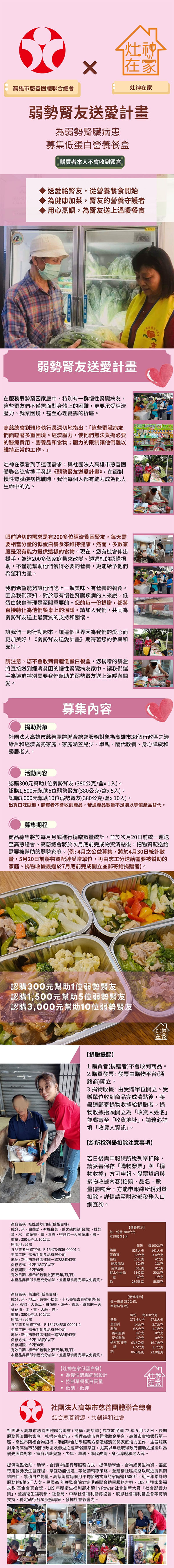 灶神在家高雄市慈善團體聯合總會灶神在家弱勢友送愛計畫為弱勢臟病患募集低蛋白營養餐盒購買者本人不會收到餐盒送愛給友,從營養餐食開始為健康加菜,友的營養守護者用心烹調,為友送上溫暖餐食弱勢友送愛計畫在服務弱勢窮困家庭中,特別有一群慢性臟病友,這些友們不僅需面對身體上的困難,更要承受經濟壓力就業困境,甚至心理憂鬱的折磨。高慈總會劉雅玲執行長深切地指出:「這些臟病友們面臨著多重困境。經濟壓力,使他們無法負擔必要的醫療費用營養品和;體力的限制讓他們難以維持正常的工作。灶神在家看到了這個需求,與社團法人高雄市慈善團體聯合總會攜手發起《弱勢友送愛計劃》,在面對慢性腎臟疾病挑戰時,我們每個人都有能力成為他人生命中的光。食物 眼前迫切的需求是有0多經濟貧困腎友,每天需要相當分量的低蛋白餐食來維持健康,然而,多數家庭是沒有能力提供這樣的食物。現在,您有機會伸出援手,為這0多個家庭帶來改變。透過您的認購捐助,不僅能幫助他們獲得必要的營養,更能給予他們希望和力量。我們希望能夠讓他們吃上一頓美味、有營養的餐食。因為我們深知,對於患有慢性腎臟疾病的人來說,低蛋白飲食管理是至關重要的。您的每一份捐贈,都將直接轉化為他們餐桌上的溫暖。請加入我們,共同為弱勢腎友送上最實質的支持和關懷。讓我們一起行動起來,讓這個世界因為我們的愛心而更加美好!《弱勢腎友送愛計畫》期待著您的參與和支持。請注意,您不會收到實體低蛋白餐盒,您捐贈的餐盒將直接送到經濟貧困的慢性腎臟病友家中。讓我們攜手為這群特別需要我們幫助的弱勢腎友送上溫暖與關愛。捐助對象募集內容社團法人高雄市慈善團體聯合總會服務對象為高雄市38個行政區之邊緣戶和經濟弱勢家庭,家庭涵蓋兒少、單親、隔代教養、身心障礙和獨居老人。活動內容認購300元幫助1位弱勢腎友(380公克/盒x1入)。認購1,500元幫助5位弱勢腎友(380公克/盒x5入)。認購3,000元幫助10位弱勢腎友(380公克/盒x10入)。出貨口味隨機,購買者不會收到產品,若遇產品數量不足則以等值產品替代。募集期程商品募集將於每月月底進行捐贈數量統計,並於次月20日前統一運送至高慈總會。高慈總會將於次月底前完成物資清點後,把物資配送給需要被幫助的弱勢家庭。(例:4月之公益募集,將於4月30日統計數量,5月20日前將物資配達受贈單位,再由志工分送給需要被幫助的家庭。捐物收據最遲於7月底前完成開立並郵寄給捐贈者)。認購300元幫助1位弱勢腎友認購1,500元幫助5位弱勢腎友認購3,000元幫助10位弱勢腎友灶神在家【捐贈提醒1購買者(捐贈者)不會收到商品。2.購買發票:發票由購物平台(通路商)開立。3.捐物收據:由受贈單位開立。受贈單位收到商品完成清點後,將盡速郵寄捐物收據給捐贈者。捐物收據抬頭開立為「收貨人姓名並郵寄至「收貨地址」,請務必詳填「收貨人資訊」。【綜所稅列舉扣除注意事項】若日後需申報綜所稅列舉扣除,請妥善保存「購物發票」與「捐物收據」方可申報。發票資訊與捐物收據內容(抬頭、品名、數量)需吻合,方能申報綜所稅列舉扣除。詳情請至財政部稅務入口網查詢。產品名稱:娃娃菜炒肉絲(低蛋白餐)原產地:台灣成分:米、白蘿蔔、有機白菜、益之豬肉絲(台灣)、娃娃菜、水、綠花椰、、青蔥、得意的一天葵花油、鹽。重量:380公克±10公克食品業者登錄字號:F-154734536-00001-1生產工廠:喬元手創食品有限公司地址:新北市新莊區建國一路288巷43號保存方式:冷凍-18度C以下保存期限:冷凍90天【營養標示】每一份量380公克本包裝含1份每份每100公克熱量525大卡141大卡蛋白質脂肪12公克3.4公克15公克4公克飽和脂肪3公克1公克反式脂肪0公克0公克碳水化合物71公克20公克有效日期:標示於包裝上(西元年/月/日)糖3公克1公克本產品非供即食應充分加熱,並盡早食用完畢以免變質。鈉239毫克58毫克產品名稱:蔥油雞(低蛋白餐)【營養標示】成分:米、地瓜、有機小松菜、十八養場去骨雞腿肉(台每一份量380公克.灣)、彩椒、大黃瓜、白花椰、蓮子、青蔥、得意的一天本包裝含1份葵花油、水、薑、大蒜、鹽。重量:380公克±10公克每份每100公克原產地:台灣熱量371.6大卡 97.8大卡食品業者登錄字號:F-154734536-00001-1蛋白質14公克3.7公克生產工廠:喬元手創食品有限公司脂肪6.5公克1.7公克飽和脂肪20公克20公克地址:新北市新莊區建國一路288巷43號反式脂肪0公克0公克保存方式:冷凍-18度C以下碳水化合物63.5公克16.7公克保存期限:冷凍90天有效日期:標示於包裝上(西元年/月/日)糖6.5公克鈉86.6毫克1.7公克22.8毫克本產品非供即食應充分加熱,並盡早食用完畢以免變質。【灶神在家低蛋白餐】為慢性腎臟病患設計灶神控制單餐蛋白質量在家低磷、低鉀社團法人高雄市慈善團體聯合總會結合慈善資源,共創祥和社會社團法人高雄市慈善團體聯合總會(簡稱:高慈總)成立於民國72年5月22日,長期服務經濟弱勢家庭,扎根在高雄市,辦理高雄市急難救助金平台、高雄市實物銀行第一區、高雄市阿福食物銀行、港都聯合助學服務方案及經濟弱勢家庭培力工作,主要服務對象為高雄市38個行政區及澎湖之經濟弱勢家庭,尤其以無法取得政府補助之邊緣戶為優先照顧對象,家庭涵蓋兒童、少年、單親、隔代教養、身心障礙和老人等。提供急難救助、助學、食(實物銀行等服務方式,提供助學金、食物或民生物資、福氣待用及生涯課程、家庭功能促進等配套輔導策略,並建構社區網絡以就近提供關懷陪伴,累積自立能量。高慈總會每個月平均發送物資的家庭逾1600戶,近三年累計總服務逾6萬5千人次。民國99年獲監察院肯定港都聯合助學服務方案、108年獲家樂福文教基金會真食獎、109年獲衛生福利部永續in Power 社會創新大賞「社會影響力獎」,並獲衛生福利部、社會局、中華社會福利勸募協會、感恩社會福利基金會等持續支持,穩定執行各項服務專案,發揮社會影響力。