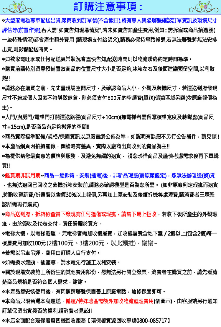 訂購注意事項:大型家電為專車配送出貨廠商收到訂單後(不含假日)將有專人與您聯繫確認訂單資訊及環境尺寸評估等(前置作業)客人需告知現場情況若未如實告知產生費用例如:需拆窗或商品抬過腰(一些特殊情況)都會產生額外費用(請現場支付給師父)請務必保持電話暢通若無法聯繫將無法安排出貨則影響配送時間。如欲家電旺季或任何配送異常狀況會盡快告知配送時間則以物流聯絡約定時間為準。購買前請特別留意預備置放商品的位置尺寸大小是否足夠冰箱左右及後面建議預留空間以利散熱!!請務必在購買之前先丈量現場空間尺寸及確認商品大小外觀及裝機尺寸,若運送到府發現尺寸不適或個人因素不符導致退貨,則必須支付800元的空費(單)偏遠區域另議(依原廠報價為主)。大門/廚房門/電梯門打開運送路徑(商品尺寸+10cm)(無電梯者需留意樓梯寬度及轉彎處(商品尺寸+15cm),是否商品有足夠搬運的空間!!商品實際標準配備/規格/保固資訊以原廠官網公佈為準,如說明有誤恕不另行公告補件,請見諒!本產品網頁因拍攝關係,圖檔略有差異,實際以廠商出貨收到的實品為主!!為提供給您最實惠的價格與服務,及避免無謂的退貨,請您珍惜商品及謹慎考慮需求後再下單購買!!鑑賞期非試用期商品一經、安裝(插電)後,非新品瑕疵(需原廠鑑定),恕無法辦理退(換)貨,也無法退回已回收之舊機拆箱安裝前,請務必確認機型是否為您所需。(如非原廠判定瑕疵而退貨,將酌收整新費/折舊費以售價30%以上報價,另再加上安裝及後續拆機等處理費,請消費者三思確認所需再行購買)商品送到府,拆箱檢查當下發現有任何撞傷或瑕疵,請當下馬上拒收,若收下後所產生的外觀瑕疵,由於簽收及代表交付,責任歸屬於買方。電梯大樓,以電梯載運。無電梯者需加收樓層費,加收樓層費含地下室/2樓以上(包含2樓)每一樓層費用加收100元(2樓100元、3樓200元,以此類推),謝謝~若需以吊車吊運,費用由訂購人自行支付。如需換水龍頭、插座等,請水電先行施工以利安裝。關於現場安裝施工所衍生的其他費用部份,恕無法另行開立發票,消費者在購買之前,請先看清楚商品規格是否符合個人需求,謝謝。本產品經安裝使用後,有問題請聯繫保固書上原廠電話,維修保固即可。本商品只限台灣本島運送,偏遠/特殊地區需額外加收物流處理費用(依圖示),由客服端另行通知訂單保留出貨與否的權利,請消費者見諒!!•本店全面配合環保署廢四機回收服務【環保署資源回收專線0800-085717