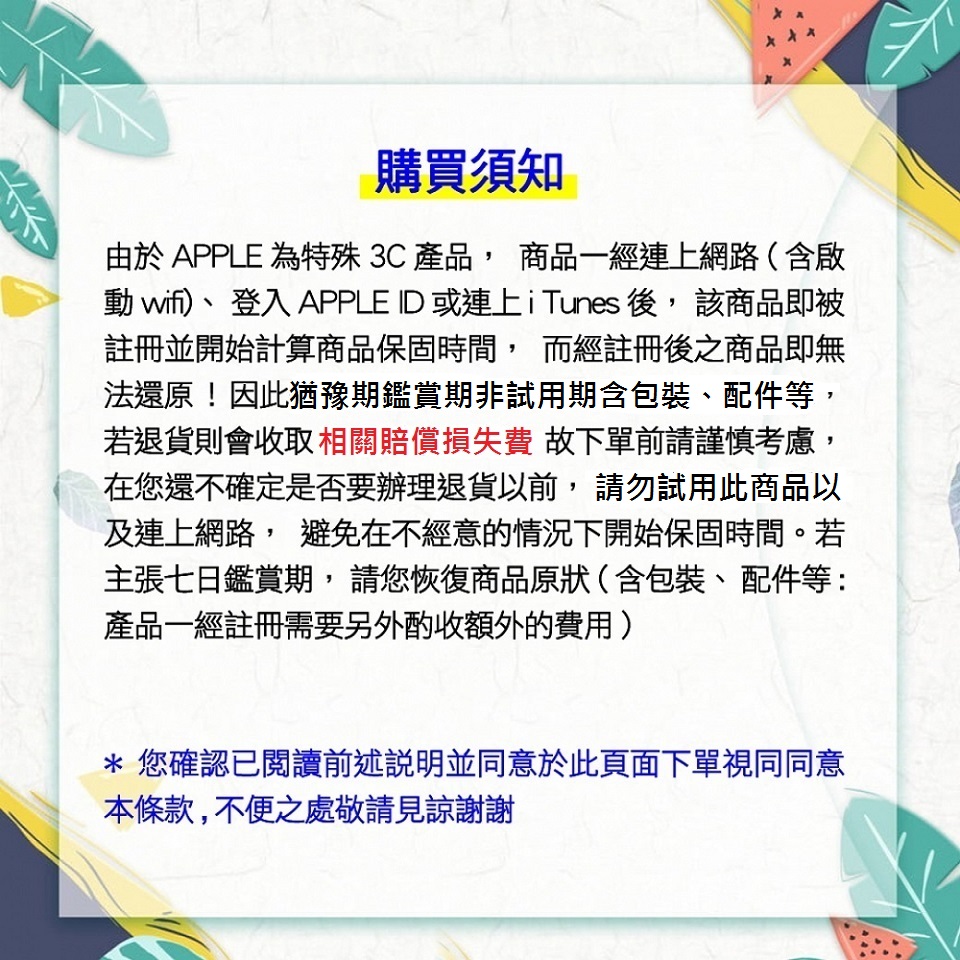 購買須知由於 APPLE 為特殊3C產品 商品一經連上網(含啟動 wifi)、登入 APPLE ID 或連上iTunes 後,該商品即被註冊並開始計算商品保固時間, 而經註冊後之商品即無法還原!因此猶豫期鑑賞期非試用期含包裝、配件等,若退貨則會收取相關賠償損失費 故下單前請謹慎考慮,在您還不確定是否要辦理退貨以前,請勿試用此商品以及連上網路, 避免在不經意的情況下開始保固時間。若主張七日鑑賞期,請您恢復商品原狀(含包裝、配件等:產品一經註冊需要另外酌收額外的費用)* 您確認已閱讀前述說明並同意於此頁面下單視同同意本條款,不便之處敬請見諒謝謝