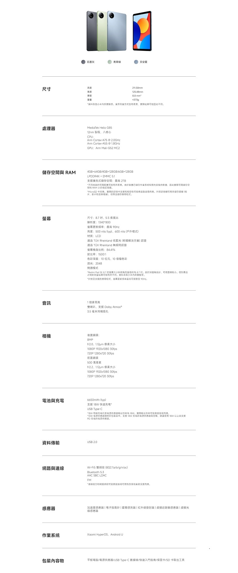 青翠綠天藍尺寸高度厚度21158mm125.48mm mm资料取自界方式各有差異結果能此處理MediaTek Helio G8512nm 製程八核心CPAm Cortex-A75 @ 2.0GHzAm Cortex-A55 @ 1.8GHzGPUArm Mali-G52 MC2空與 RAM_4GB64GB/4GB+128GB/6GB+128GBLPDDR4X + EMMC 51支援擴充式儲存空間 2TB地圆可用配置有所差異由於置已储存作系統預先此可用储存空間 RAM 小於纪MicroSD 卡另實際的記憶卡支援和容性可能而異。外部記憶可用來儲存 相片、影片和音樂案但無法儲存程式。尺寸: 吋53 長寬比解析度:1340800更新頻率:最高 亮度:500 nits typ,600 nits 模式材質:LCD通過 TÜV Rheinland 低藍光(軟體解決方案認證通過 TÜV Rheinland 無頻閃認證螢幕機身比例:84.41%比率:15001色彩深度:10 位元,10 色彩調光:2048閱讀模式Redmi Pad SE 8.7 的螢幕斜對测量 8.7 。由於設計,可視面積。個別產品之間的測量結果可能有所不同。來自小米實驗室。受支援的程式,螢幕更新频率最高可整至 90Hz。音訊相機1個喇叭,支援 Dolby 3.5 毫米耳機插孔後置鏡頭:8MPf/2.0.1.12um 像素大小1080P1920x1080 30fps720P 1280x720 30fps前置鏡頭500 萬像素f/ 像素大小1080P 1920x1080 30fps720P 1280x720 30fps電池與充電6650mAh (typ)支援  快速充電USB Type-C* 有充電代表電源 。實際輸出功率可能因而異。* 電源器於包装盒中。支援  充電的電源供應器,建議使用 18W 以上且支援PD 充電的電源供應器。資料傳輸USB 2.0與連線Wi-Fi5 雙 (802.11a/b/g/n/ac)Bluetooth .  FM*連線能力和網路可能會因及業者支援而異。感應器加速度感應器電子指南針感測器紅外線發射器近距離感應器|虛擬光線感應器作業系統Xiaomi HyperOS, Android U包裝內容物平板電腦/電源供應器/USB Type-C 數據線/快速入門指南/保固卡/SD卡工具