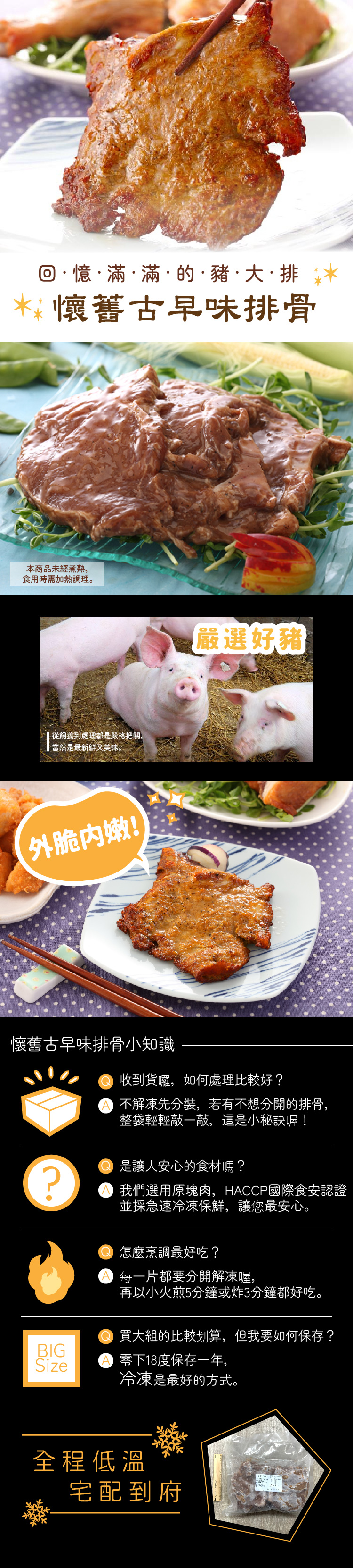 回憶滿滿的·豬·大·排水*懷舊古早味排骨本商品未經煮熟,食用時需加熱調理。 從飼養到處理都是嚴格把關,當然是最新鮮又美味。外脆内嫩!嚴選好豬懷舊古早味排骨小知識? 收到貨囉,如何處理比較好? 不解凍先分裝,若有不想分開的排骨,整袋輕輕敲一敲,這是小秘訣喔! 是讓人安心的食材嗎?我們選用原塊肉,HACCP國際食安認證並採急速冷凍保鮮,讓您最安心。 怎麼烹調最好吃? 每一片都要分開解凍喔,再以小火煎5分鐘或炸3分鐘都好吃。買大的比較划算,但我要如何保存?BIGSize 零下18度保存一年,冷凍是最好的方式。全程低溫宅配到府