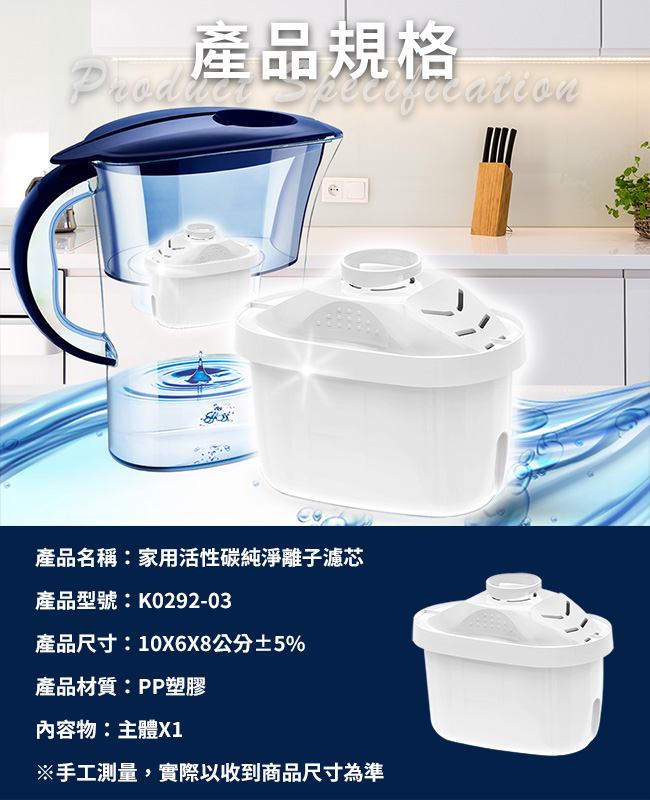 產品規格產品名稱:家用活性碳純淨離子濾芯產品型號:K0292-03產品尺寸:10X6X8公分±5%產品材質:PP塑膠內容物:主體X1※手工測量,實際以收到商品尺寸為準