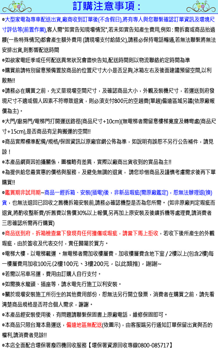 訂購注意事項:大型家電為專車配送出貨,廠商收到訂單後(不含假日),將有專人與您聯繫確認訂單資訊及環境尺寸評估等(前置作業),客人需如實告知現場情況,若未如實告知產生費用,例如:需拆窗或商品過腰(一些特殊情況)都會產生額外費用 (請現場支付給師父),請務必保持電話暢通,若無法聯繫將無法安排出貨,則影響配送時間如欲家電旺季或任何配送異常狀況會盡快告知,配送時間則以物流聯絡約定時間為準購買前請特別留意預備置放商品的位置尺寸大小是否足夠,冰箱左右及後面建議預留空間,以利散熱!!!請務必在購買之前,先丈量現場空間尺寸,及確認商品大小,外觀及裝機尺寸,若運送到府發現尺寸不適或個人因素不符導致退貨,則必須支付800元的空趟費(單趟)偏遠區域另議(依原廠報價為主)大門/廚房門/電梯門打開運送路徑(商品尺寸+10cm)(無電梯者需留意樓梯寬度及轉彎處(商品尺寸+15cm),是否商品有足夠搬運的空間!!商品實際標準配備/規格/保固資訊以原廠官網公佈為準,如說明有誤恕不另行公告補件,請見諒!本產品網頁因拍攝關係,圖檔略有差異,實際以廠商出貨收到的實品為主!!為提供給您最實惠的價格與服務,及避免無謂的退貨,請您珍惜商品及謹慎考慮需求後再下單購買!!鑑賞期非試用期商品一經拆箱、安裝(插電)後,非新品瑕疵(需原廠鑑定),恕無法辦理退(換)貨,也無法退回已回收之舊機拆箱安裝前,請務必確認機型是否為您所需。 (如非原廠判定瑕疵而退貨,將酌收整新費/折舊費以售價30%以上報價,另再加上原安裝及後續拆機等處理費,請消費者三思確認所需再行購買)商品送到府,拆箱檢查當下發現有任何撞傷或瑕疵,請當下馬上拒收,若收下後所產生的外觀瑕疵,由於簽收及代表交付,責任歸屬於買方。電梯大樓,以電梯載運。無電梯者需加收樓層費,加收樓層費含地下室/2樓以上(包含2樓)每一樓層費用加收100元(2樓100元、3樓200元,以此類推),謝謝~若需以吊車吊運,費用由訂購人自行支付。如需換水龍頭、插座等,請水電先行施工以利安裝。關於現場安裝施工所衍生的其他費用部份,恕無法另行開立發票,消費者在購買之前,請先看清楚商品規格是否符合個人需求,謝謝。本產品經安裝使用後,有問題請聯繫保固書上原廠電話,維修保固即可。本商品只限台灣本島運送,偏遠地區無配送(依圖示),由客服端另行通知訂單保留出貨與否的權利,請消費者見諒!!@本店全面配合環保署廢四機回收服務【環保署資源回收專線0800-085717