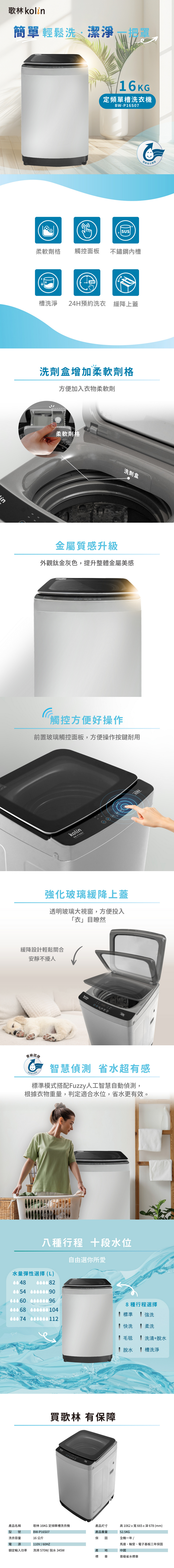 歌林簡單輕鬆洗潔淨潔淨 16KG定頻單槽洗衣機BW-P16S07柔軟劑格觸控面板不鏽鋼內槽槽洗淨24H預約洗衣 緩降上蓋洗劑盒增加柔軟劑格方便加入衣物柔軟劑柔軟劑格洗劑盒金屬質感升級外觀鈦金灰色,提升整體金屬美感觸控方便好操作前置玻璃觸控面板,方便操作按鍵耐用kolin| 16.0kg-P16507強化玻璃緩降上蓋透明玻璃大視窗,方便投入「衣」目瞭然緩降設計輕鬆關合安靜不擾人kolin-級認證智慧偵測 省水超有感標準模式搭配Fuzzy人工智慧自動偵測,根據衣物重量,判定適合水位,省水更有效。八種行程 段水位水量彈性選擇(L)自由選你所愛0054  8種行程選擇標準強洗00074 快洗柔洗毛毯洗清+脫水脫水槽洗淨買歌林 有保障品名稱歌林 16KG定頻單槽洗衣機產品尺寸型號BW-P16S07產品重量高1062x665x深678 (mm)52.5KG洗衣容量16 公斤保 固全機一年 電源110V/馬達、軸受、電子基板三年保固額定輸入功率洗滌570W/脫水 345W產 中國標章普級省水標章