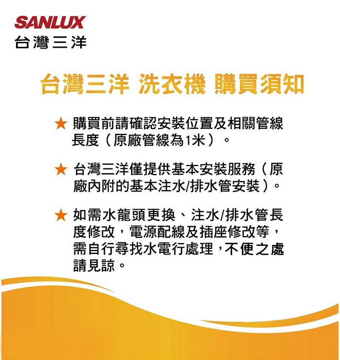 SANLUX台灣三洋台灣三洋 洗衣機 購買須知 購買前請確認安裝位置及相關管線長度(原廠管線為1米)。 台灣三洋僅提供基本安裝服務(原廠內附的基本注水/排水管安裝)。 如需水龍頭更換、注水/排水管長度修改,電源配線及插座修改等,需自行尋找水電行處理,不便之處請見諒。