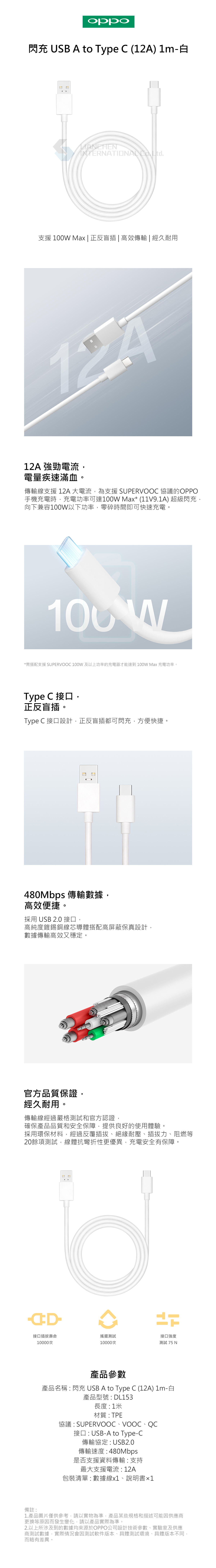 閃充 USB A to Type C ) 1m-白INTERNATIONAL 支援 Max | 正反盲插|高效傳輸 | 經久耐用12A12A 強勁電流電量疾速滿血傳輸線支援 12A 大電流,為支援 協議的OPPO手機充電時,充電功率可達100W Max (11V9.1A) 超級閃充,向下兼容100W以下功率,零碎時間即可快速充電。100 W*需搭配支援 SUPER 100W 及以上功率的充電器才能達到 100W Max 充電功率。Type C 接口,正反盲插。Type C 接口設計,正反盲插都可閃充,方便快捷。480Mbps 傳輸數據,高效便捷。採用 USB 2.0 接口,高純度鍍錫銅線芯導體搭配高屏蔽保真設計,數據傳輸高效又穩定。官方品質保證,經久耐用。傳輸線經過嚴格測試和官方認證,確保產品品質和安全保障,提供良好的使用體驗。採用環保材料,經過反覆插拔絕緣耐壓插拔力、阻燃等20餘項測試,線體抗彎折性更優異,充電安全有保障。備註接口插拔壽命搖擺測試接口強度10000次10000次測試75產品參數產品名稱 : 閃充 USB A to Type C (12A) 1m-白產品型號 : DL153長度:1米材質:TPE協議:SUPERVOOC、VOOC、接口:USB-A to Type-C傳輸協定: USB2.0傳輸速度:480Mbps是否支援資料傳輸:支持最大支援電流:12A包裝清單:數據線、說明書x11.產品圖片僅供參考,請以實物為準,產品某些規格和描述可能因供應商更換等原因而發生變化,請以產品實際為準。2.以上所涉及到的數據均來源於OPPO公司設計技術參數、實驗室及供應商測試數據,實際情況會因測試軟件版本、具體測試環境、具體版本不同,而略有差異。