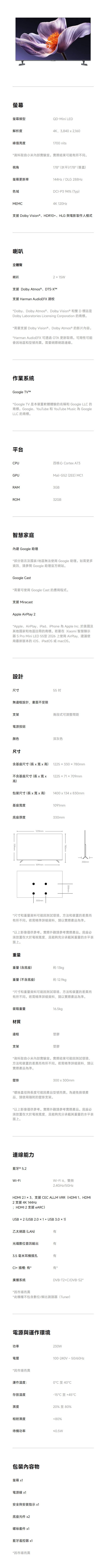 螢幕螢幕類型QD-Mini LED解析度峰值亮度4K,3,840  2,1601700 nits*資料取自小米內部實驗室。實際結果可能有所不同。視角178 (水平)/178 (垂直)螢幕更新率144Hz / DLG 288Hz色域MEMCDCI-P3 94% (yp)4K 120Hz支援 Dolby Vision  HDR10、HLG 與電影製作人模式喇叭立體聲喇叭215W支援 Dolby Atmos ®、DTS-XTM支援 Harman AudioEFX 調校*Dolby、Dolby Atmos ® 、 Dolby Vision® 和雙D標誌是Dolby Laboratories Licensing Corporation 的商標。*需要支援 Dolby Vision®、Dolby Atmos® 的影片內容。*Harman AudioEFX 可 OTA 更新取得。可用性可能會因地區和型號而異。需要網際網路連線。作業系統Google TVT*Google TV 是本裝置軟體體驗的名稱和 Google LLC 的商標。Google、YouTube 和 YouTube Music 為 GoogleLLC 的商標。平台CPU四核心 Cortex A73GPUMali-G52 (2EE) MC1RAM3GBROM32GB智慧家庭內建 Google 助理*部分語言及國家/地區無法使用 Google 助理。如需更多資訊,請參閱 Google 助理官方網站。Google Cast*需要可使用 Google Cast 的應用程式。支援 MiracastApple AirPlay 2*Apple、AirPlay、iPad、iPhone 為 Apple Inc. 於美國及其他國家和地區註冊的商標。若要在 Xiaomi 智慧顯示器 S Pro Mini LED 55型 2026 上使用AirPlay,建議使用最新版本的iOS、iPadOS或macOS。設計尺寸無邊框設計,畫面不受限55 支架兩段式可調整間距電源按鈕顏色尺寸深灰色含基座尺寸(長x 寬x 高) 1225x330780mm不含基座尺寸(長x 寬x 122571709mm高)包裝尺寸(長x 寬x 高) 1400x134x830mm基座寬度底座厚度1225mm1091mm300mm1091mm330mm780mmT330mm*尺寸和重量資料可能因測試環境、方法和裝置的差異而有所不同。若需精準詳細資料,請以實際產品為準。*以上影像僅供參考。實際外觀請參考實際產品。底座必須放置在大於電視寬度,且能夠充分承載其重量的水平表面上。重量重量(含底座)約 13kg重量(不含底座)約 12.9kg*尺寸和重量資料可能因測試環境、方法和装置的差異而有所不同。若需精準詳細資料,請以實際產品為準。裝箱重量16.5kg材質邊框塑膠支架塑膠*資料取自小米內部實驗室。實際結果可能因測試環境、方法和裝置的差異而有所不同。若需精準詳細資料,請以實際產品為準。壁掛300x300mm*螺絲直徑與長度可能因產品型號而異。為避免損壞產品,請使用隨附的壁掛支架。*以上影像僅供參考。實際外觀請參考實際產品。底座必須放置在大於電視寬度,且能夠充分承載其重量的水平表面上。連線能力藍牙 ® 5.2Wi-FiWi-Fi6,雙頻2.4GHz/5GHzHDMI 2.1  3,支援 CEC ALLM VRR(HDMI1、HDMI2 支援4K 144Hz;HDMI 2 支援 eARC)USB × 2 (USB2.0 × 1  USB 3.0 × 1)乙太網路(LAN)有光纖數位音訊輸出3.5 毫米耳機插孔有有+ 插槽: 有*有*廣播系統DVB-T2+C/DVB-S2**因市場而異*此機種不包含數位/類比調諧器(Tuner)電源與運作環境功率電壓*因市場而異運作溫度:存放溫度濕度230W100-240V~50/0℃至40℃-15°C +45°C20%至80%相對濕度80%待機功率≤0.5W包裝內容物螢幕 x1電源線 x1安全與安裝指示 x1底座元件 x2螺絲套件 x1藍牙遙控器 x1*因市場而異